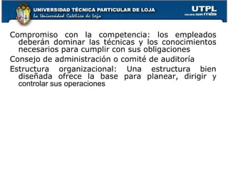 Compromiso con la competencia: los empleados deberán dominar las técnicas y los conocimientos necesarios para cumplir con sus obligaciones Consejo de administración o comité de auditoría Estructura organizacional: Una estructura bien diseñada ofrece la base para planear, dirigir  y controlar sus operaciones 
