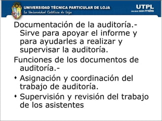 Documentación de la auditoría.-
  Sirve para apoyar el informe y
  para ayudarles a realizar y
  supervisar la auditoría.
Funciones de los documentos de
  auditoría.-
 Asignación y coordinación del
  trabajo de auditoría.
 Supervisión y revisión del trabajo
  de los asistentes
 