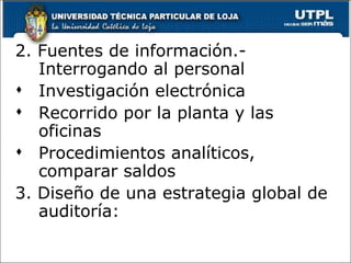 2. Fuentes de información.-
   Interrogando al personal
 Investigación electrónica
 Recorrido por la planta y las
   oficinas
 Procedimientos analíticos,
   comparar saldos
3. Diseño de una estrategia global de
   auditoría:
 