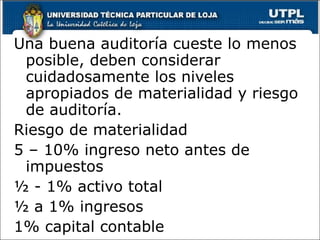 Una buena auditoría cueste lo menos
 posible, deben considerar
 cuidadosamente los niveles
 apropiados de materialidad y riesgo
 de auditoría.
Riesgo de materialidad
5 – 10% ingreso neto antes de
 impuestos
½ - 1% activo total
½ a 1% ingresos
1% capital contable
 