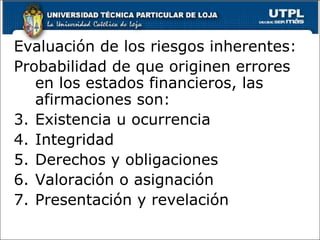 Evaluación de los riesgos inherentes:
Probabilidad de que originen errores
   en los estados financieros, las
   afirmaciones son:
3. Existencia u ocurrencia
4. Integridad
5. Derechos y obligaciones
6. Valoración o asignación
7. Presentación y revelación
 