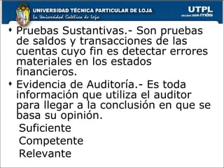  Pruebas Sustantivas.- Son pruebas
  de saldos y transacciones de las
  cuentas cuyo fin es detectar errores
  materiales en los estados
  financieros.
 Evidencia de Auditoría.- Es toda
  información que utiliza el auditor
  para llegar a la conclusión en que se
  basa su opinión.
   Suficiente
   Competente
   Relevante
 