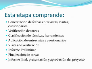 Esta etapa comprende:
 Concertación de fechas entrevistas, visitas,









cuestionarios
Verificación de tareas
Clasificación de técnicas, herramientas
Aplicación de entrevistas y cuestionarios
Visitas de verificación
Informe Preliminar
Finalización de tareas
Informe final, presentación y aprobación del proyecto

 