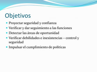 Objetivos
 Proyectar seguridad y confianza
 Verificar y dar seguimiento a las funciones

 Detectar las áreas de oportunidad
 Verificar debilidades e inexistencias – control y

seguridad
 Impulsar el cumplimiento de políticas

 