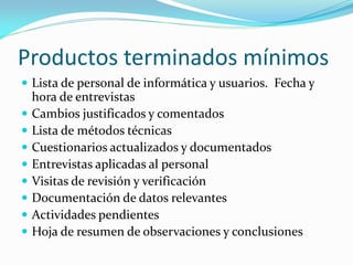 Productos terminados mínimos
 Lista de personal de informática y usuarios. Fecha y









hora de entrevistas
Cambios justificados y comentados
Lista de métodos técnicas
Cuestionarios actualizados y documentados
Entrevistas aplicadas al personal
Visitas de revisión y verificación
Documentación de datos relevantes
Actividades pendientes
Hoja de resumen de observaciones y conclusiones

 