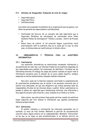 9.4.    Síntomas de Inseguridad: Evaluación de nivel de riesgos:

          Seguridad Lógica
          Seguridad Física
          Confidencialidad

       [Los datos son propiedad inicialmente de la organización que los genera. Los
       datos de personal son especialmente confidenciales]

          Continuidad del Servicio. Es un concepto aún más importante que la
           Seguridad. Establece las estrategias de continuidad entre fallos
           mediante Planes de Contingencia* Totales y Locales.- Centro de Proceso
           de
          Datos fuera de control. Si tal situación llegara a percibirse, sería
           prácticamente inútil la auditoría. Esa es la razón por la cual, en este
           caso, el síntoma debe ser sustituido por el mínimo indicio.



   10.     HERRAMIENTAS            Y   TÉCNICAS       PARA     LA    AUDITORÍA
      INFORMÁTICA

   10.1. Cuestionarios
          Las auditorías informáticas se materializan recabando información y
   documentación de todo tipo. Los informes finales de los auditores dependen de
   sus capacidades para analizar las situaciones de debilidad o fortaleza de los
   diferentes entornos. El trabajo de campo del auditor consiste en lograr toda la
   información necesaria para la emisión de un juicio global objetivo, siempre
   amparado en hechos demostrables, llamados también evidencias.

          Para esto, suele ser lo habitual comenzar solicitando la cumplimentación
   de cuestionarios preimpresos que se envían a las personas concretas que el
   auditor cree adecuadas, sin que sea obligatorio que dichas personas sean las
   responsables oficiales de las diversas áreas a auditar. Estos cuestionarios no
   pueden ni deben ser repetidos para instalaciones distintas, sino diferentes y
   muy específicos para cada situación, y muy cuidados en su fondo y su forma.

         Cabe aclarar, que esta primera fase puede omitirse cuando los auditores
   hayan adquirido por otro medios la información que aquellos preimpresos
   hubieran proporcionado.

   10.2. Entrevistas
          El auditor comienza a continuación las relaciones personales con el
   auditado. Lo hace de tres formas: Mediante la petición de documentación
   concreta sobre alguna materia de su responsabilidad. Mediante "entrevistas"
   en las que no se sigue un plan predeterminado ni un método estricto de

Control de Calidad del Software                                           Página 10
 