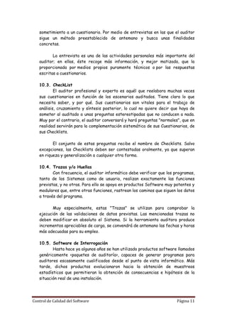 sometimiento a un cuestionario. Por medio de entrevistas en las que el auditor
   sigue un método preestablecido de antemano y busca unas finalidades
   concretas.

          La entrevista es una de las actividades personales más importante del
   auditor; en ellas, éste recoge más información, y mejor matizada, que la
   proporcionada por medios propios puramente técnicos o por las respuestas
   escritas a cuestionarios.

   10.3. CheckList
           El auditor profesional y experto es aquél que reelabora muchas veces
   sus cuestionarios en función de los escenarios auditados. Tiene claro lo que
   necesita saber, y por qué. Sus cuestionarios son vitales para el trabajo de
   análisis, cruzamiento y síntesis posterior, lo cual no quiere decir que haya de
   someter al auditado a unas preguntas estereotipadas que no conducen a nada.
   Muy por el contrario, el auditor conversará y hará preguntas "normales", que en
   realidad servirán para la complementación sistemática de sus Cuestionarios, de
   sus Checklists.

          El conjunto de estas preguntas recibe el nombre de Checklists. Salvo
   excepciones, las Checklists deben ser contestadas oralmente, ya que superan
   en riqueza y generalización a cualquier otra forma.

   10.4. Trazas y/o Huellas
          Con frecuencia, el auditor informático debe verificar que los programas,
   tanto de los Sistemas como de usuario, realizan exactamente las funciones
   previstas, y no otras. Para ello se apoya en productos Software muy potentes y
   modulares que, entre otras funciones, rastrean los caminos que siguen los datos
   a través del programa.

          Muy especialmente, estas "Trazas" se utilizan para comprobar la
   ejecución de las validaciones de datos previstas. Las mencionadas trazas no
   deben modificar en absoluto el Sistema. Si la herramienta auditora produce
   incrementos apreciables de carga, se convendrá de antemano las fechas y horas
   más adecuadas para su empleo.

   10.5. Software de Interrogación
          Hasta hace ya algunos años se han utilizado productos software llamados
   genéricamente <paquetes de auditoría>, capaces de generar programas para
   auditores escasamente cualificados desde el punto de vista informático. Más
   tarde, dichos productos evolucionaron hacia la obtención de muestreos
   estadísticos que permitieran la obtención de consecuencias e hipótesis de la
   situación real de una instalación.




Control de Calidad del Software                                          Página 11
 