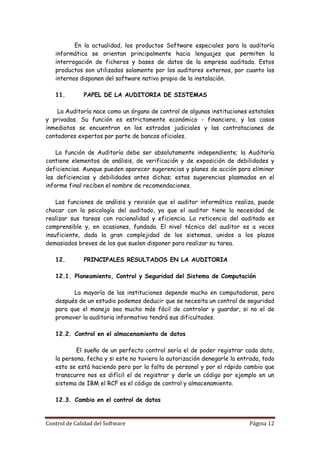 En la actualidad, los productos Software especiales para la auditoría
   informática se orientan principalmente hacia lenguajes que permiten la
   interrogación de ficheros y bases de datos de la empresa auditada. Estos
   productos son utilizados solamente por los auditores externos, por cuanto los
   internos disponen del software nativo propio de la instalación.

   11.        PAPEL DE LA AUDITORIA DE SISTEMAS

    La Auditoría nace como un órgano de control de algunas instituciones estatales
y privadas. Su función es estrictamente económico - financiero, y los casos
inmediatos se encuentran en los estrados judiciales y las contrataciones de
contadores expertos por parte de bancos oficiales.

    La función de Auditoría debe ser absolutamente independiente; la Auditoría
contiene elementos de análisis, de verificación y de exposición de debilidades y
deficiencias. Aunque pueden aparecer sugerencias y planes de acción para eliminar
las deficiencias y debilidades antes dichas; estas sugerencias plasmadas en el
informe final reciben el nombre de recomendaciones.

    Las funciones de análisis y revisión que el auditor informático realiza, puede
chocar con la psicología del auditado, ya que el auditor tiene la necesidad de
realizar sus tareas con racionalidad y eficiencia. La reticencia del auditado es
comprensible y, en ocasiones, fundada. El nivel técnico del auditor es a veces
insuficiente, dada la gran complejidad de los sistemas, unidos a los plazos
demasiados breves de los que suelen disponer para realizar su tarea.

   12.        PRINCIPALES RESULTADOS EN LA AUDITORIA

   12.1. Planeamiento, Control y Seguridad del Sistema de Computación

         La mayoría de las instituciones depende mucho en computadoras, pero
   después de un estudio podemos deducir que se necesita un control de seguridad
   para que el manejo sea mucho más fácil de controlar y guardar, si no el de
   promover la auditoria informativa tendrá sus dificultades.

   12.2. Control en el almacenamiento de datos

           El sueño de un perfecto control sería el de poder registrar cada dato,
   la persona, fecha y si este no tuviera la autorización denegarle la entrada, todo
   esto se está haciendo pero por la falta de personal y por el rápido cambio que
   transcurre nos es difícil el de registrar y darle un código por ejemplo en un
   sistema de IBM el RCF es el código de control y almacenamiento.

   12.3. Cambio en el control de datos


Control de Calidad del Software                                           Página 12
 