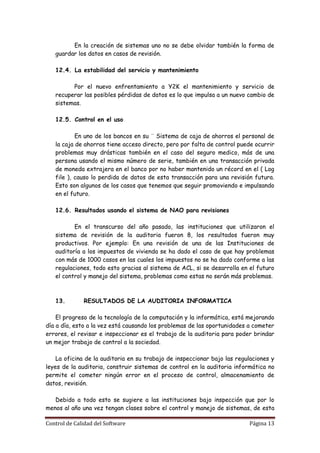 En la creación de sistemas uno no se debe olvidar también la forma de
   guardar los datos en casos de revisión.

   12.4. La estabilidad del servicio y mantenimiento

         Por el nuevo enfrentamiento a Y2K el mantenimiento y servicio de
   recuperar las posibles pérdidas de datos es lo que impulsa a un nuevo cambio de
   sistemas.

   12.5. Control en el uso

           En uno de los bancos en su ¨ Sistema de caja de ahorros el personal de
   la caja de ahorros tiene acceso directo, pero por falta de control puede ocurrir
   problemas muy drásticas también en el caso del seguro medico, más de una
   persona usando el mismo número de serie, también en una transacción privada
   de moneda extrajera en el banco por no haber mantenido un récord en el ( Log
   file ), causo lo perdida de datos de esta transacción para una revisión futura.
   Esto son algunos de los casos que tenemos que seguir promoviendo e impulsando
   en el futuro.

   12.6. Resultados usando el sistema de NAO para revisiones

          En el transcurso del año pasado, las instituciones que utilizaron el
   sistema de revisión de la auditoria fueron 8, los resultados fueron muy
   productivos. Por ejemplo: En una revisión de una de las Instituciones de
   auditoría a los impuestos de vivienda se ha dado el caso de que hay problemas
   con más de 1000 casos en las cuales los impuestos no se ha dado conforme a las
   regulaciones, todo esto gracias al sistema de ACL, si se desarrolla en el futuro
   el control y manejo del sistema, problemas como estas no serán más problemas.



   13.        RESULTADOS DE LA AUDITORIA INFORMATICA

    El progreso de la tecnología de la computación y la informática, está mejorando
día a día, esto a la vez está causando los problemas de las oportunidades a cometer
errores, el revisar e inspeccionar es el trabajo de la auditoria para poder brindar
un mejor trabajo de control a la sociedad.

    La oficina de la auditoria en su trabajo de inspeccionar bajo las regulaciones y
leyes de la auditoria, construir sistemas de control en la auditoria informática no
permite el cometer ningún error en el proceso de control, almacenamiento de
datos, revisión.

   Debido a todo esto se sugiere a las instituciones bajo inspección que por lo
menos al año una vez tengan clases sobre el control y manejo de sistemas, de esta

Control de Calidad del Software                                           Página 13
 