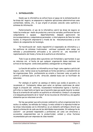 1. INTRODUCCIÓN

       Desde que la informática se enfocó hacia el apoyo de la sistematización en
las áreas del negocio, se empezaron a implantar aplicaciones administrativas como
contabilidad, nómina, etc., lo que originó el proceso conocido como auditoria a
sistemas de información.

       Posteriormente, el uso de la informática cubrió las áreas de negocio en
todos los niveles por medio de productos y servicios variados; proliferaron las mini
computadoras o equipos            departamentales; después aparecieron las
microcomputadoras o computadoras personales e interrumpieron de lleno las redes
locales, la integración empresarial a través de las telecomunicaciones y un sin
número de componentes de tecnología.

       Tal tecnificación del medio imposibilitó al responsable de informática y a
los auditores de sistemas tradicionales continuar evaluando este campo con
métodos y procedimientos anticuados y se convirtió en           una necesidad el
replanteamiento del fondo y forma de la auditoría en informática.

       Todo lo que se planea debe ejecutarse con formalidad y oportunidad, lo que
se relaciona con el hecho de que cualquier organización desea mantener sus
activos en las mejores condiciones posibles y salvaguardar su integridad.

       La función del auditor en informática no es fungir como capataz o policía del
negocio, como tantas veces se ha planteado en forma sarcástica o costumbrista en
las organizaciones. Este profesionista se orienta a funcionar como un punto de
control y confianza para la alta dirección, además busca ser un facilitador de
soluciones.

       Por analogía el auditor se asemeja al médico que evalúa al paciente y le
recomienda el tratamiento idóneo para estar en óptimas condiciones de salud.
Según la situación del enfermo, recomendará tratamientos ligeros o fuertes y
estrictos. Lo importante es lograr que el paciente sepa que puede mejorar su salud.
Esa es la orientación del auditor en auditoría en informática: Conducir a la empresa
a la búsqueda permanente de la “salud” de los recursos de informática y de aquellos
elementos que se relacionan con ella.

       No hay que pensar que este proceso cambiará la cultura organizacional de la
noche a la mañana, los métodos de trabajo, la mala calidad ni la improductividad en
las áreas relacionadas con la informática; es un elemento estratégico directo que
apoya la eliminación de cada una de las debilidades mencionadas. Sin embargo ha de
coexistir con personal responsable y profesional, así como con directores y
accionistas comprometidos con la productividad, calidad y otros factores
recomendados para ser empresas de clase mundial.


Control de Calidad del Software                                             Página 3
 