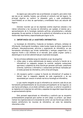 Se espera que cada auditor sea un profesional, un experto, pero sobre todo
que sea un ser sensible, humano, que entienda el contexto real del negocio. Su
principal objetivo es conferir la dimensión justa a cada problemática,
convirtiéndola en un área de oportunidad y orientándola hacia una solución del
negocio.

       Conviene recordar que en las empresas existen objetivos comunes a los
rubros referentes a los recursos de informática; por ejemplo, el máximo uso y
aprovechamiento de la tecnología mediante políticas, procedimientos y métodos
apropiados. En ese sentido, la función de la auditoría en informática es uno de los
medios más importantes y especializados para lograr su fin.

   2. IMPORTANCIA DE LA AUDITORÍA INFORMÁTICA

    La tecnología de informática, traducida en hardware, software, sistemas de
información, investigación tecnológica, redes locales, bases de datos, ingeniería de
software, telecomunicaciones, servicios y organización de informática, es una
herramienta estratégica que brinda rentabilidad y ventajas competitivas a los
negocios frente a sus similares en el mercado, pero puede originar costos y
desventajas si no es bien administrada por el personal encargado.

   De los extremos señalados surge de inmediato un par de preguntas:
    ¿Cómo saber si estoy administrando de manera correcta la función de la
      informática? La respuesta siempre ha existido: mediante evaluaciones
      oportunas y completas de dicha función por personal calificado, consultores
      externos, auditores e informática o evaluaciones periódicas realizadas por
      el mismo personal de informática, entre otras estrategias.

    ¿Es necesario auditar o evaluar la función de informática? ¿Y quiénes lo
     harían? Aquí la respuesta depende de cada organización y de sus
     necesidades por conocer el estado real de su tecnología en informática.

       Lo que resulta innegable es que la informática se convierte cada día en una
herramienta permanentemente de los procesos principalmente de los negocios, en
una fuerza estratégica, en un aliado confiable y oportuno. Lo anterior es posible si
se implantan en la empresa los controles y esquemas de seguridad requeridos para
su aprovechamiento óptimo.

       Este personal especializado en informática y auditoría que se encuentra
profesionalmente preparado para auditar en este campo. Lo primero que deben
realizar las organizaciones es la necesidad de contar con una función que evalúe de
manera satisfactoria los recursos de informática, así como los elementos
inherentes a ellos.


Control de Calidad del Software                                             Página 4
 