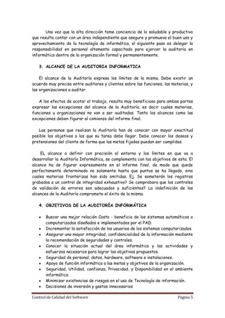 Una vez que la alta dirección tome conciencia de lo saludable y productivo
que resulta contar con un área independiente que asegure y promueva el buen uso y
aprovechamiento de la tecnología de informática, el siguiente paso es delegar la
responsabilidad en personal altamente capacitado para ejercer la auditoría en
informática dentro de la organización formal y permanentemente.

   3. ALCANCE DE LA AUDITORIA INFORMATICA

    El alcance de la Auditoría expresa los límites de la misma. Debe existir un
acuerdo muy preciso entre auditores y clientes sobre las funciones, las materias, y
las organizaciones a auditar.

   A los efectos de acotar el trabajo, resulta muy beneficioso para ambas partes
expresar las excepciones del alcance de la Auditoría, es decir cuales materias,
funciones u organizaciones no van a ser auditadas. Tanto los alcances como las
excepciones deben figurar al comienzo del informe final.

   Las personas que realizan la Auditoría han de conocer con mayor exactitud
posible los objetivos a los que su tarea debe llegar. Debe conocer los deseos y
pretensiones del cliente de forma que las metas fijadas puedan ser cumplidas.

    EL alcance a definir con precisión el entorno y los límites en que va a
desarrollar la Auditoría Informática, se complementa con los objetivos de esta. El
alcance ha de figurar expresamente en el informe final, de modo que quede
perfectamente determinado no solamente hasta que puntos se ha llegado, sino
cuales materias fronterizas han sido omitidas. Ej. Se someterán los registros
grabados a un control de integridad exhaustivo? Se comprobara que los controles
de validación de errores son adecuados y suficientes? La indefinición de los
alcances de la Auditoría compromete el éxito de la misma.

   4. OBJETIVOS DE LA AUDITORÍA INFORMÁTICA

       Buscar una mejor relación Costo - beneficio de los sistemas automáticos o
       computarizados diseñados e implementados por el PAD.
       Incrementar la satisfacción de los usuarios de los sistemas computarizados.
       Asegurar una mayor integridad, confidencialidad de la información mediante
       la recomendación de seguridades y controles.
       Conocer la situación actual del área informática y las actividades y
       esfuerzos necesarios para lograr los objetivos propuestos.
       Seguridad de personal, datos, hardware, software e instalaciones.
       Apoyo de función informática a las metas y objetivos de la organización.
       Seguridad, Utilidad, confianza, Privacidad, y Disponibilidad en el ambiente
       informático.
       Minimizar existencias de riesgos en el uso de Tecnología de información.
       Decisiones de inversión y gastos innecesarios

Control de Calidad del Software                                            Página 5
 