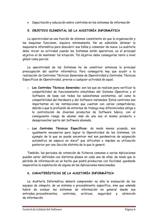 Capacitación y educación sobre controles en los sistemas de información

   5. OBJETIVO ELEMENTAL DE LA AUDITORÍA INFORMÁTICA

    La operatividad es una función de mínimos consistente en que la organización y
las maquinas funcionen, siquiera mínimamente. No es admisible detener la
maquinaria informática para descubrir sus fallos y comenzar de nuevo. La auditoría
debe iniciar su actividad cuando los Sistemas están operativos, es el principal
objetivo el de mantener tal situación. Tal objetivo debe conseguirse tanto a nivel
global como parcial.

   La operatividad de los Sistemas ha de constituir entonces la principal
preocupación del auditor informático. Para conseguirla hay que acudir a la
realización de Controles Técnicos Generales de Operatividad y Controles Técnicos
Específicos de Operatividad, previos a cualquier actividad de aquel.

   o   Los Controles Técnicos Generales: son los que se realizan para verificar la
       compatibilidad de funcionamiento simultáneo del Sistema Operativo y el
       Software de base con todos los subsistemas existentes, así como la
       compatibilidad del Hardware y del Software instalados. Estos controles son
       importantes en las instalaciones que cuentan con varios competidores,
       debido a que la profusión de entornos de trabajo muy diferenciados obliga a
       la contratación de diversos productos de Software básico, con el
       consiguiente riesgo de abonar más de una vez el mismo producto o
       desaprovechar parte del Software abonado.

   o   Los Controles Técnicos Específicos: de modo menos            acusado, son
       igualmente necesarios para lograr la Operatividad de los     Sistemas. Un
       ejemplo de lo que se puede encontrar mal son parámetros      de asignación
       automática de espacio en disco* que dificulten o impidan     su utilización
       posterior por una Sección distinta de la que lo generó.

    También, los periodos de retención de ficheros comunes a varias Aplicaciones
pueden estar definidos con distintos plazos en cada una de ellas, de modo que la
pérdida de información es un hecho que podrá producirse con facilidad, quedando
inoperativa la explotación de alguna de las Aplicaciones mencionadas.

   6. CARACTERÍSTICAS DE LA AUDITORÍA INFORMÁTICA

    La Auditoría Informática deberá comprender no sólo la evaluación de los
equipos de cómputo, de un sistema o procedimiento específico, sino que además
habrá de evaluar los sistemas de información en general desde sus
entradas, procedimientos,  controles,  archivos,   seguridad     y   obtención
de información.


Control de Calidad del Software                                           Página 6
 