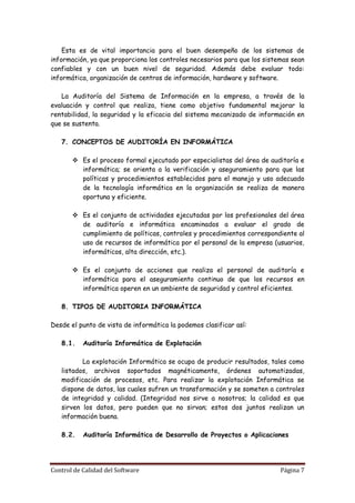 Esta es de vital importancia para el buen desempeño de los sistemas de
información, ya que proporciona los controles necesarios para que los sistemas sean
confiables y con un buen nivel de seguridad. Además debe evaluar todo:
informática, organización de centros de información, hardware y software.

   La Auditoría del Sistema de Información en la empresa, a través de la
evaluación y control que realiza, tiene como objetivo fundamental mejorar la
rentabilidad, la seguridad y la eficacia del sistema mecanizado de información en
que se sustenta.

   7. CONCEPTOS DE AUDITORÍA EN INFORMÁTICA

        Es el proceso formal ejecutado por especialistas del área de auditoría e
         informática; se orienta a la verificación y aseguramiento para que las
         políticas y procedimientos establecidos para el manejo y uso adecuado
         de la tecnología informática en la organización se realiza de manera
         oportuna y eficiente.

        Es el conjunto de actividades ejecutadas por los profesionales del área
         de auditoría e informática encaminados a evaluar el grado de
         cumplimiento de políticas, controles y procedimientos correspondiente al
         uso de recursos de informática por el personal de la empresa (usuarios,
         informáticos, alta dirección, etc.).

        Es el conjunto de acciones que realiza el personal de auditoría e
         informática para el aseguramiento continuo de que los recursos en
         informática operen en un ambiente de seguridad y control eficientes.

   8. TIPOS DE AUDITORIA INFORMÁTICA

Desde el punto de vista de informática la podemos clasificar así:

   8.1.    Auditoría Informática de Explotación

          La explotación Informática se ocupa de producir resultados, tales como
   listados, archivos soportados magnéticamente, órdenes automatizadas,
   modificación de procesos, etc. Para realizar la explotación Informática se
   dispone de datos, las cuales sufren un transformación y se someten a controles
   de integridad y calidad. (Integridad nos sirve a nosotros; la calidad es que
   sirven los datos, pero pueden que no sirvan; estos dos juntos realizan un
   información buena.

   8.2.    Auditoría Informática de Desarrollo de Proyectos o Aplicaciones




Control de Calidad del Software                                            Página 7
 