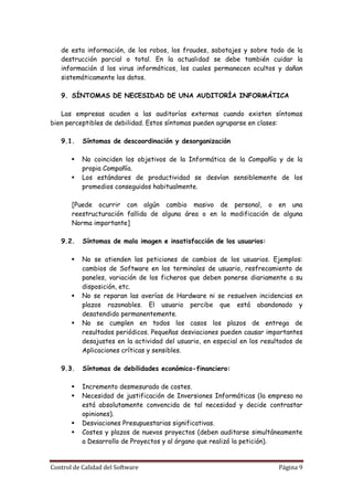 de esta información, de los robos, los fraudes, sabotajes y sobre todo de la
   destrucción parcial o total. En la actualidad se debe también cuidar la
   información d los virus informáticos, los cuales permanecen ocultos y dañan
   sistemáticamente los datos.

   9. SÍNTOMAS DE NECESIDAD DE UNA AUDITORÍA INFORMÁTICA

   Las empresas acuden a las auditorías externas cuando existen síntomas
bien perceptibles de debilidad. Estos síntomas pueden agruparse en clases:

   9.1.    Síntomas de descoordinación y desorganización

          No coinciden los objetivos de la Informática de la Compañía y de la
           propia Compañía.
          Los estándares de productividad se desvían sensiblemente de los
           promedios conseguidos habitualmente.

       [Puede ocurrir con algún cambio masivo de personal, o en una
       reestructuración fallida de alguna área o en la modificación de alguna
       Norma importante]

   9.2.    Síntomas de mala imagen e insatisfacción de los usuarios:

          No se atienden las peticiones de cambios de los usuarios. Ejemplos:
           cambios de Software en los terminales de usuario, resfrecamiento de
           paneles, variación de los ficheros que deben ponerse diariamente a su
           disposición, etc.
          No se reparan las averías de Hardware ni se resuelven incidencias en
           plazos razonables. El usuario percibe que está abandonado y
           desatendido permanentemente.
          No se cumplen en todos los casos los plazos de entrega de
           resultados periódicos. Pequeñas desviaciones pueden causar importantes
           desajustes en la actividad del usuario, en especial en los resultados de
           Aplicaciones críticas y sensibles.

   9.3.    Síntomas de debilidades económico-financiero:

          Incremento desmesurado de costes.
          Necesidad de justificación de Inversiones Informáticas (la empresa no
           está absolutamente convencida de tal necesidad y decide contrastar
           opiniones).
          Desviaciones Presupuestarias significativas.
          Costes y plazos de nuevos proyectos (deben auditarse simultáneamente
           a Desarrollo de Proyectos y al órgano que realizó la petición).


Control de Calidad del Software                                            Página 9
 