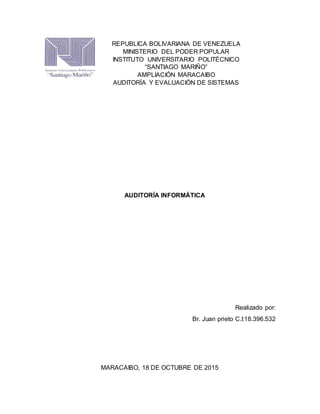 AUDITORÍA INFORMÁTICA
Realizado por:
Br. Juan prieto C.I:18.396.532
MARACAIBO, 18 DE OCTUBRE DE 2015
REPUBLICA BOLIVARIANA DE VENEZUELA
MINISTERIO DEL PODER POPULAR
INSTITUTO UNIVERSITARIO POLITÉCNICO
“SANTIAGO MARIÑO”
AMPLIACIÓN MARACAIBO
AUDITORÍA Y EVALUACIÓN DE SISTEMAS
 