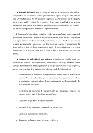 La Auditoría informática es la evaluación aplicada a los sistemas informáticos,
comprendida por una serie de normas, procedimientos y pasos a seguir, esta debe ser
una actividad realizada por profesionales preparados y especializados en el área para
darle peso y validez, su función principal es la de medir la calidad de un sistema
informático para saber si este cubre las necesidades de la organización y sus usuarios,
así mismo si cumple con las normativas y leyes establecidas.

   Se llevan a cabo inspecciones periódicas con las que se establecen puntos de control
para regular los procesos y promover las constantes mejoras de los mismos. Proporciona
a la organización un estado de serenidad y confianza de que sus actividades son llevadas
a cabo correctamente, cumpliendo con los objetivos, normas y manteniendo la
integridad de la data; de allí su importancia y motivo de existencia ya que es el centro
informático de la empresa en el cual se canaliza toda la información referente a la
misma.

   La necesidad de aplicación de una auditoría se fundamenta en el hecho de que
existan fallas notables a nivel operacional y administrativo, fallas que interfieran con el
correcto funcionamiento de la organización y con el cumplimiento de sus objetivos,
para el caso específico de la auditoría informática se puede decir lo siguiente:

   -     Incumplimiento de normativas de seguridad que atenten contra el bienestar del
         personal del centro informático y de los recursos de dicho centro. Esto se refiere
         a instalaciones eléctricas, planes de prevención contra accidentes naturales de
         gran magnitud, entre otros.


   -     Inexistencia de programas de mantenimiento que mantengan operativos los
         sistemas, tanto a nivel de hardware como software.


   -     Constantes quejas de los usuarios del sistema.


   -     Ineficacia de los sistemas en el desarrollo de los procesos.


   -     Canales de comunicación ineficientes.


   -     Respuestas tardías ante requerimientos o peticiones.
 