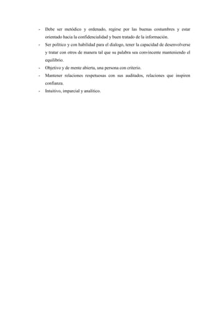 -   Debe ser metódico y ordenado, regirse por las buenas costumbres y estar
    orientado hacia la confidencialidad y buen tratado de la información.
-   Ser político y con habilidad para el dialogo, tener la capacidad de desenvolverse
    y tratar con otros de manera tal que su palabra sea convincente manteniendo el
    equilibrio.
-   Objetivo y de mente abierta, una persona con criterio.
-   Mantener relaciones respetuosas con sus auditados, relaciones que inspiren
    confianza.
-   Intuitivo, imparcial y analítico.
 