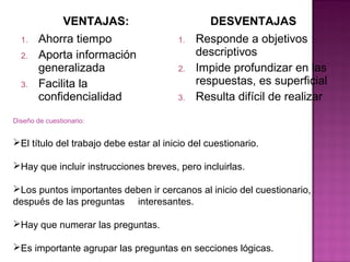 VENTAJAS:                        DESVENTAJAS
  1.    Ahorra tiempo                    1.   Responde a objetivos
  2.    Aporta información                    descriptivos
        generalizada                     2.   Impide profundizar en las
  3.    Facilita la                           respuestas, es superficial
        confidencialidad                 3.   Resulta difícil de realizar
Diseño de cuestionario:


El título del trabajo debe estar al inicio del cuestionario.

Hay que incluir instrucciones breves, pero incluirlas.

Los puntos importantes deben ir cercanos al inicio del cuestionario,
después de las preguntas interesantes.

Hay que numerar las preguntas.

Es importante agrupar las preguntas en secciones lógicas.
 