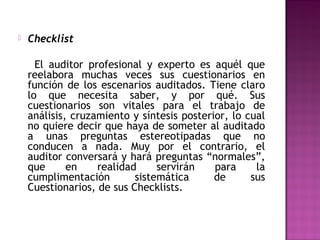    Checklist

      El auditor profesional y experto es aquél que
    reelabora muchas veces sus cuestionarios en
    función de los escenarios auditados. Tiene claro
    lo que necesita saber, y por qué. Sus
    cuestionarios son vitales para el trabajo de
    análisis, cruzamiento y síntesis posterior, lo cual
    no quiere decir que haya de someter al auditado
    a unas preguntas estereotipadas que no
    conducen a nada. Muy por el contrario, el
    auditor conversará y hará preguntas “normales”,
    que      en    realidad     servirán    para     la
    cumplimentación        sistemática      de      sus
    Cuestionarios, de sus Checklists.
 