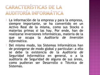    La información de la empresa y para la empresa,
    siempre importante, se ha convertido en un
    Activo Real de la misma, como sus Stocks o
    materias primas si las hay. Por ende, han de
    realizarse inversiones informáticas, materia de la
    que se ocupa la Auditoria de Inversión
    Informática.
   Del mismo modo, los Sistemas Informáticos han
    de protegerse de modo global y particular: a ello
    se debe la existencia de la Auditoría de
    Seguridad Informática en general, o a la
    auditoría de Seguridad de alguna de sus áreas,
    como pudieran ser Desarrollo o Técnica de
    Sistemas.
 