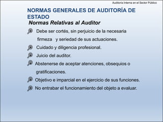 Auditoría Interna en el Sector Público
Normas Relativas al Auditor
• Debe ser cortés, sin perjuicio de la necesaria
firmeza y seriedad de sus actuaciones.
• Cuidado y diligencia profesional.
• Juicio del auditor.
• Abstenerse de aceptar atenciones, obsequios o
gratificaciones.
• Objetivo e imparcial en el ejercicio de sus funciones.
• No entrabar el funcionamiento del objeto a evaluar.
NORMAS GENERALES DE AUDITORÍA DE
ESTADO
 