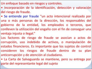 Un enfoque basado en riesgos y controles.
• Incorporación de la identificación, detección y valoración
del riesgo de fraude.
• Se entiende por fraude “un acto intencional realizado por
una o más personas de la dirección, los responsables del
gobierno de la entidad, los empleados o terceros, que
conlleven la utilización del engaño con el fin de conseguir una
ventaja injusta o ilegal.”
Los factores de riesgo de fraude se asocian a actos de
corrupción, uso indebido de activos, o manipulación de
estados financieros. Es importante que los sujetos de control
consideren los riesgos de fraude dentro de su plan
anticorrupción y de atención al ciudadano.
• La Carta de Salvaguarda se mantiene, pero su entrega por
parte del representante legal del sujeto
 