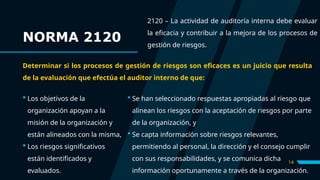 14
 Los objetivos de la
organización apoyan a la
misión de la organización y
están alineados con la misma,
 Los riesgos significativos
están identificados y
evaluados.
 Se han seleccionado respuestas apropiadas al riesgo que
alinean los riesgos con la aceptación de riesgos por parte
de la organización, y
 Se capta información sobre riesgos relevantes,
permitiendo al personal, la dirección y el consejo cumplir
con sus responsabilidades, y se comunica dicha
información oportunamente a través de la organización.
NORMA 2120
2120 – La actividad de auditoría interna debe evaluar
la eficacia y contribuir a la mejora de los procesos de
gestión de riesgos.
Determinar si los procesos de gestión de riesgos son eficaces es un juicio que resulta
de la evaluación que efectúa el auditor interno de que:
 