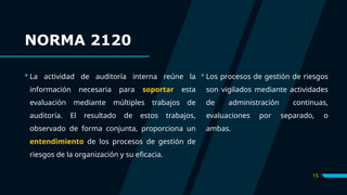 15
 La actividad de auditoría interna reúne la
información necesaria para soportar esta
evaluación mediante múltiples trabajos de
auditoría. El resultado de estos trabajos,
observado de forma conjunta, proporciona un
entendimiento de los procesos de gestión de
riesgos de la organización y su eficacia.
 Los procesos de gestión de riesgos
son vigilados mediante actividades
de administración continuas,
evaluaciones por separado, o
ambas.
NORMA 2120
 