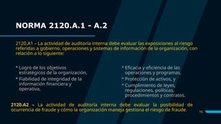 16
 Logro de los objetivos
estratégicos de la organización,
 Fiabilidad de integridad de la
información financiera y
operativa,
 Eficacia y eficiencia de las
operaciones y programas,
 Protección de activos, y
 Cumplimiento de leyes,
regulaciones, políticas,
procedimientos y contratos.
NORMA 2120.A.1 - A.2
2120.A1 – La actividad de auditoría interna debe evaluar las exposiciones al riesgo
referidas a gobierno, operaciones y sistemas de información de la organización, con
relación a lo siguiente:
2120.A2 – La actividad de auditoría interna debe evaluar la posibilidad de
ocurrencia de fraude y cómo la organización maneja gestiona el riesgo de fraude.
 