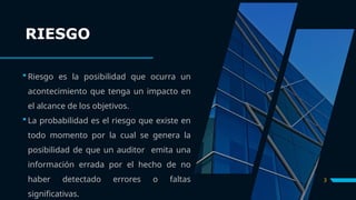 RIESGO
 Riesgo es la posibilidad que ocurra un
acontecimiento que tenga un impacto en
el alcance de los objetivos.
 La probabilidad es el riesgo que existe en
todo momento por la cual se genera la
posibilidad de que un auditor emita una
información errada por el hecho de no
haber detectado errores o faltas
significativas.
3
 