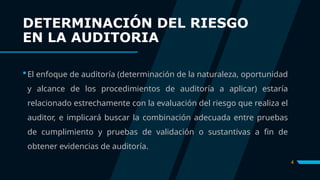 DETERMINACIÓN DEL RIESGO
EN LA AUDITORIA
El enfoque de auditoría (determinación de la naturaleza, oportunidad
y alcance de los procedimientos de auditoría a aplicar) estaría
relacionado estrechamente con la evaluación del riesgo que realiza el
auditor, e implicará buscar la combinación adecuada entre pruebas
de cumplimiento y pruebas de validación o sustantivas a fin de
obtener evidencias de auditoría.
4
 