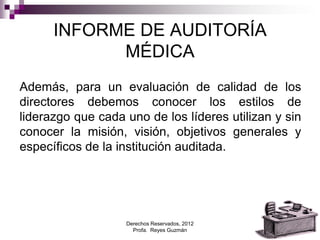 Derechos Reservados, 2012
Profa. Reyes Guzmán 10
INFORME DE AUDITORÍA
MÉDICA
Además, para un evaluación de calidad de los
directores debemos conocer los estilos de
liderazgo que cada uno de los líderes utilizan y sin
conocer la misión, visión, objetivos generales y
específicos de la institución auditada.
 