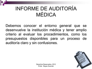 Derechos Reservados, 2012
Profa. Reyes Guzmán 11
INFORME DE AUDITORÍA
MÉDICA
Debemos conocer el entorno general que se
desenvuelve la institución médica y tener amplio
criterio al evaluar los procedimientos, como los
presupuestos disponibles para un proceso de
auditoría claro y sin confusiones.
 