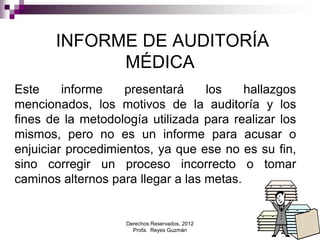 Derechos Reservados, 2012
Profa. Reyes Guzmán 4
INFORME DE AUDITORÍA
MÉDICA
Este informe presentará los hallazgos
mencionados, los motivos de la auditoría y los
fines de la metodología utilizada para realizar los
mismos, pero no es un informe para acusar o
enjuiciar procedimientos, ya que ese no es su fin,
sino corregir un proceso incorrecto o tomar
caminos alternos para llegar a las metas.
 