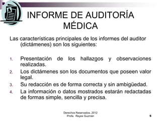 Derechos Reservados, 2012
Profa. Reyes Guzmán 5
INFORME DE AUDITORÍA
MÉDICA
Las características principales de los informes del auditor
(dictámenes) son los siguientes:
1. Presentación de los hallazgos y observaciones
realizadas.
2. Los dictámenes son los documentos que poseen valor
legal.
3. Su redacción es de forma correcta y sin ambigüedad.
4. La información o datos mostrados estarán redactadas
de formas simple, sencilla y precisa.
 