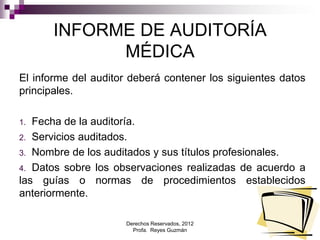 Derechos Reservados, 2012
Profa. Reyes Guzmán 7
INFORME DE AUDITORÍA
MÉDICA
El informe del auditor deberá contener los siguientes datos
principales.
1. Fecha de la auditoría.
2. Servicios auditados.
3. Nombre de los auditados y sus títulos profesionales.
4. Datos sobre los observaciones realizadas de acuerdo a
las guías o normas de procedimientos establecidos
anteriormente.
 