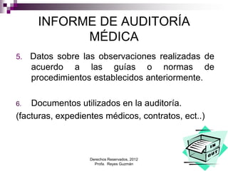 Derechos Reservados, 2012
Profa. Reyes Guzmán 8
INFORME DE AUDITORÍA
MÉDICA
5. Datos sobre las observaciones realizadas de
acuerdo a las guías o normas de
procedimientos establecidos anteriormente.
6. Documentos utilizados en la auditoría.
(facturas, expedientes médicos, contratos, ect..)
 