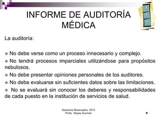Derechos Reservados, 2012
Profa. Reyes Guzmán 9
INFORME DE AUDITORÍA
MÉDICA
La auditoría:
 No debe verse como un proceso innecesario y complejo.
 No tendrá procesos imparciales utilizándose para propósitos
nebulosos.
 No debe presentar opiniones personales de los auditores.
 No debe evaluarse sin suficientes datos sobre las limitaciones.
 No se evaluará sin conocer los deberes y responsabilidades
de cada puesto en la institución de servicios de salud.
 