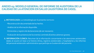 ANEXO 03: MODELO GENERAL DE INFORME DE AUDITORIA DE LA
CALIDAD DE LA ATENCIÓN EN SALUD (AUDITORIA DE CASO).
ORIGEN DE LA AUDITORÍA: Indicar que documento originó la realización de la auditoría (solicitud de la dirección del establecimiento, del juez o autoridad competente).
Dra. Fresia Cárdenas García 106
5. METODOLOGÍA: La metodología por la presente norma es:
Reconstrucción documentada de los hechos.
Análisis de la información disponible.
Entrevistas y registro de declaraciones (de ser necesario).
Evaluación de la presencia de los eventos centinela (Eventos adversos graves).
6. INFORMACIÓN CLÍNICA: Resumen de la información concerniente a las atenciones asistenciales
dadas al usuario en base a la historia clínica, registros asistenciales u hospitalarios y los informes
del personal asistencial o administrativo que participo en la atención del paciente.
 