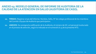 ANEXO 03: MODELO GENERAL DE INFORME DE AUDITORIA DE LA
CALIDAD DE LA ATENCIÓN EN SALUD (AUDITORIA DE CASO).
ORIGEN DE LA AUDITORÍA: Indicar que documento originó la realización de la auditoría (solicitud de la dirección del establecimiento, del juez o autoridad competente).
Dra. Fresia Cárdenas García 109
10. FIRMAS: Registrar al pie del Informe: Nombre, Sello, N° de colegio profesional de los miembros
del Comité o Equipo de Auditoría que participaron.
11. ANEXOS: Se consigna la codificación de la Auditoría, el número de HC y el personal involucrado
en el proceso de atención, según lo indicado en el numeral 6.6.13 de la presente NTS.
 