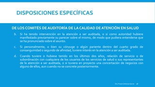 DISPOSICIONES ESPECÍFICAS
DE LOS COMITÉS DE AUDITORÍA DE LA CALIDAD DE ATENCIÓN EN SALUD
b. Si ha tenido intervención en la atención a ser auditada, o si como autoridad hubiere
manifestado previamente su parecer sobre el mismo, de modo que pudiera entenderse que
se ha pronunciado sobre el asunto.
c. Si personalmente, o bien su cónyuge o algún pariente dentro del cuarto grado de
consanguinidad o segundo de afinidad, tuviere interés en la atención a ser auditada.
d. Cuando tuviere o hubiese tenido en los últimos dos años, relación de servicio o de
subordinación con cualquiera de los usuarios de los servicios de salud o sus representantes
de la atención a ser auditada, o si tuviera en proyecto una concertación de negocios con
alguno de ellos, aun cuando no se concrete posteriormente.
Dra. Fresia Cárdenas García 28
 