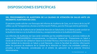 DISPOSICIONES ESPECÍFICAS
DEL PROCEDIMIENTO DE AUDITORÍA DE LA CALIDAD DE ATENCIÓN EN SALUD ANTE UN
INCIDENTE:AUDITORÍA DE CASO.
El paciente puede solicitar una fotocopia del informe de Auditoria de Caso, en el marco de la Ley N°
27806, Ley deTransparencia yAcceso a la Información Pública, para los fines que estime pertinente.
El Procedimiento de Auditoría de la Calidad de Atención en Salud ante un Incidente puede concluir en
laAuditoría Interna o en la Auditoría Externa, y excepcionalmente en laAuditoría Dirimente.
Los informes de Auditorias de Caso serán remitidos por los establecimientos y servicios médicos de
apoyo a las DIRESA/GERESA trimestralmente. La Dirección General de Prestaciones en Salud a
través de la Dirección de Calidad en Salud es la Entidad Técnica y Normativa del proceso de Auditoría
de la Calidad de la Atención en Salud a nivel Nacional, y tiene la facultad de solicitar información
sobre los procesos de Auditoría de la Calidad de la Atención en Salud a las entidades públicas y
privadas a nivel Nacional, consideradas en el ámbito de aplicación de la presente Directiva
Administrativa.
Dra. Fresia Cárdenas García 50
 