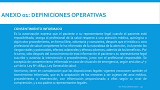 ANEXO 01: DEFINICIONES OPERATIVAS
CONSENTIMIENTO INFORMADO
Es la autorización expresa que el paciente o su representante legal cuando el paciente está
imposibilitado, otorga al profesional de la salud respecto a una atención médica, quirúrgica o
algún otro procedimiento, en forma libre, voluntaria y consciente, después que el médico u otro
profesional de salud competente le ha informado de la naturaleza de la atención, incluyendo los
riesgos reales y potenciales, efectos colaterales y efectos adversos, además de los beneficios. Por
lo tanto, solo después del conocimiento de esta información el paciente o su representante legal
suscribe y autoriza la intervención o procedimiento, junto con el profesional responsable. Se
exceptúa de consentimiento informado en caso de situación de emergencia, según artículos 4º y
40º de la Ley Nº 26842, Ley General de salud.
Asimismo, tener en consideración que las disposiciones legales vigentes reconocen también el
Asentimiento Informado, que es la aceptación de los menores a ser sujetos del acto médico,
procedimiento o intervención, con información proporcionada a ellos según su nivel de
comprensión, y a sus padres o representantes legales.
ORIGEN DE LA AUDITORÍA: Indicar que documento originó la realización de la auditoría (solicitud de la dirección del establecimiento, del juez o autoridad competente).
Dra. Fresia Cárdenas García 90
 