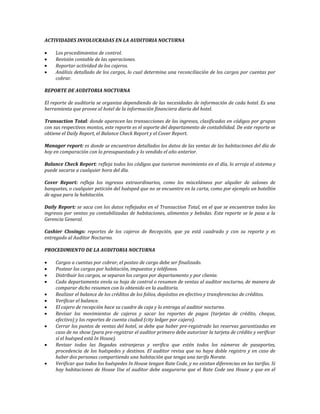 ACTIVIDADES INVOLUCRADAS EN LA AUDITORIA NOCTURNA 
 Los procedimientos de control. 
 Revisión contable de las operaciones. 
 Reportar actividad de los cajeros. 
 Análisis detallado de los cargos, lo cual determina una reconciliación de los cargos por cuentas por 
cobrar. 
REPORTE DE AUDITORIA NOCTURNA 
El reporte de auditoria se organiza dependiendo de las necesidades de información de cada hotel. Es una 
herramienta que provee al hotel de la información financiera diaria del hotel. 
Transaction Total: donde aparecen las transacciones de los ingresos, clasificados en códigos por grupos 
con sus respectivos montos, este reporte es el soporte del departamento de contabilidad. De este reporte se 
obtiene el Daily Report, el Balance Check Report y el Cover Report. 
Manager report: es donde se encuentran detallados los datos de las ventas de las habitaciones del día de 
hoy en comparación con lo presupuestado y lo vendido el año anterior. 
Balance Check Report: refleja todos los códigos que tuvieron movimiento en el día, lo arroja el sistema y 
puede sacarse a cualquier hora del día. 
Cover Report: refleja los ingresos extraordinarios, como los misceláneos por alquiler de salones de 
banquetes, o cualquier petición del huésped que no se encuentre en la carta, como por ejemplo un botellón 
de agua para la habitación. 
Daily Report: se saca con los datos reflejados en el Transaction Total, en el que se encuentran todos los 
ingresos por ventas ya contabilizadas de habitaciones, alimentos y bebidas. Este reporte se le pasa a la 
Gerencia General. 
Cashier Closings: reportes de los cajeros de Recepción, que ya está cuadrado y con su reporte y es 
entregado al Auditor Nocturno. 
PROCEDIMIENTO DE LA AUDITORIA NOCTURNA 
 Cargos a cuentas por cobrar, el posteo de cargo debe ser finalizado. 
 Postear los cargos por habitación, impuestos y teléfonos. 
 Distribuir los cargos, se separan los cargos por departamento y por cliente. 
 Cada departamento envía su hoja de control o resumen de ventas al auditor nocturno, de manera de 
comparar dicho resumen con lo obtenido en la auditoria. 
 Realizar el balance de los créditos de los folios, depósitos en efectivo y transferencias de créditos. 
 Verificar el balance. 
 El cajero de recepción hace su cuadre de caja y lo entrega al auditor nocturno. 
 Revisar los movimientos de cajeros y sacar los reportes de pagos (tarjetas de crédito, cheque, 
efectivo) y los reportes de cuenta ciudad (city ledger por cajero). 
 Cerrar los puntos de ventas del hotel, se debe que haber pre-registrado las reservas garantizadas en 
caso de no show (para pre-registrar el auditor primero debe autorizar la tarjeta de crédito y verificar 
sí el huésped está In House). 
 Revisar todas las llegadas extranjeras y verifica que estén todos los números de pasaportes, 
procedencia de los huéspedes y destinos. El auditor revisa que no haya doble registro y en caso de 
haber dos personas compartiendo una habitación que tenga una tarifa Norate. 
 Verificar que todos los huéspedes In House tengan Rate Code, y no existan diferencias en las tarifas. Si 
hay habitaciones de House Use el auditor debe asegurarse que el Rate Code sea House y que en el 
 
