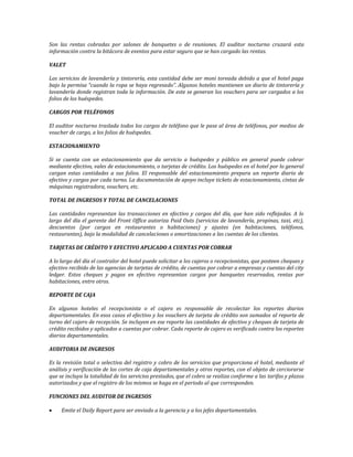 Son las rentas cobradas por salones de banquetes o de reuniones. El auditor nocturno cruzará esta 
información contra la bitácora de eventos para estar seguro que se han cargado las rentas. 
VALET 
Los servicios de lavandería y tintorería, esta cantidad debe ser moni toreada debido a que el hotel paga 
bajo la permisa “cuando la ropa se haya regresado”. Algunos hoteles mantienen un diario de tintorería y 
lavandería donde registran toda la información. De este se generan los vouchers para ser cargados a los 
folios de los huéspedes. 
CARGOS POR TELÉFONOS 
El auditor nocturno traslada todos los cargos de teléfono que le pase al área de teléfonos, por medios de 
voucher de cargo, a los folios de huéspedes. 
ESTACIONAMIENTO 
Si se cuenta con un estacionamiento que da servicio a huéspedes y público en general puede cobrar 
mediante efectivo, vales de estacionamiento, o tarjetas de crédito. Los huéspedes en el hotel por lo general 
cargan estas cantidades a sus folios. El responsable del estacionamiento prepara un reporte diario de 
efectivo y cargos por cada turno. La documentación de apoyo incluye tickets de estacionamiento, cintas de 
máquinas registradora, vouchers, etc. 
TOTAL DE INGRESOS Y TOTAL DE CANCELACIONES 
Las cantidades representan las transacciones en efectivo y cargos del día, que han sido reflejadas. A lo 
largo del día el gerente del Front Office autoriza Paid Outs (servicios de lavandería, propinas, taxi, etc), 
descuentos (por cargos en restaurantes o habitaciones) y ajustes (en habitaciones, teléfonos, 
restaurantes), bajo la modalidad de cancelaciones o amortizaciones a las cuentas de los clientes. 
TARJETAS DE CRÉDITO Y EFECTIVO APLICADO A CUENTAS POR COBRAR 
A lo largo del día el contralor del hotel puede solicitar a los cajeros o recepcionistas, que posteen cheques y 
efectivo recibido de las agencias de tarjetas de crédito, de cuentas por cobrar a empresas y cuentas del city 
ledger. Estos cheques y pagos en efectivo representan cargos por banquetes reservados, rentas por 
habitaciones, entre otros. 
REPORTE DE CAJA 
En algunos hoteles el recepcionista o el cajero es responsable de recolectar los reportes diarios 
departamentales. En esos casos el efectivo y los vouchers de tarjeta de crédito son sumados al reporte de 
turno del cajero de recepción. Se incluyen en ese reporte las cantidades de efectivo y cheques de tarjeta de 
crédito recibidos y aplicados a cuentas por cobrar. Cada reporte de cajero es verificado contra los reportes 
diarios departamentales. 
AUDITORIA DE INGRESOS 
Es la revisión total o selectiva del registro y cobro de los servicios que proporciona el hotel, mediante el 
análisis y verificación de los cortes de caja departamentales y otros reportes, con el objeto de cerciorarse 
que se incluya la totalidad de los servicios prestados, que el cobro se realiza conforme a las tarifas y plazos 
autorizados y que el registro de los mismos se haga en el periodo al que corresponden. 
FUNCIONES DEL AUDITOR DE INGRESOS 
 Emite el Daily Report para ser enviado a la gerencia y a los jefes departamentales. 
 