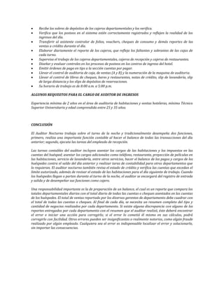  Recibe los sobres de depósitos de los cajeros departamentales y los verifica. 
 Verifica que los posteos en el sistema estén correctamente registrados y reflejen la realidad de los 
ingresos del día. 
 Transferir al asistente contralor de folios, vouchers, cheques de consumo y demás reportes de las 
ventas a crédito durante el día. 
 Elaborar diariamente el reporte de los cajeros, que refleja los faltantes y sobrantes de las cajas de 
cada turno. 
 Supervisa el trabajo de los cajeros departamentales, cajeros de recepción y cajeros de restaurantes. 
 Diseñar y evaluar controles en los procesos de posteos en los centros de ingreso del hotel. 
 Emitir órdenes de pago en tips a la sección cuentas por pagar. 
 Llevar el control de auditoria de caja, de ventas (A y B) y la numeración de la maquina de auditoria. 
 Llevar el control de libros de cheques, bares y restaurantes, notas de crédito, slip de lavandería, slip 
de larga distancia y los slips de depósitos de reservaciones. 
 Su horario de trabajo es de 8:00 a.m. a 5:00 p.m. 
ALGUNOS REQUISITOS PARA EL CARGO DE AUDITOR DE INGRESOS 
Experiencia mínima de 2 años en el área de auditoria de habitaciones y ventas hoteleras, mínimo Técnico 
Superior Universitario y edad comprendida entre 25 y 35 años. 
CONCLUSIÓN 
El Auditor Nocturno trabaja sobre el turno de la noche y tradicionalmente desempeña dos funciones, 
primero, realiza una importante función contable al hacer el balance de todas las transacciones del día 
anterior; segundo, ejecuta las tareas del empleado de recepción. 
Las tareas contables del auditor incluyen asentar los cargos de las habitaciones y los impuestos en las 
cuentas del huésped; asentar los cargos adicionales como teléfono, restaurante, proyección de películas en 
las habitaciones, servicio de lavandería, entre otros servicios, hacer el balance de los pagos y cargos de los 
huéspedes contra el saldo del día anterior y realizar taras de contabilidad para otros departamentos que 
lo requieran. El auditor nocturno también revisa el estado de crédito y verifica las cuentas que excedan el 
limite autorizado, además de revisar el estado de las habitaciones para el día siguiente de trabajo. Cuando 
los huéspedes llegan o parten durante el turno de la noche, el auditor se encargará del registro de entrada 
y salida y de desempeñar sus funciones como cajero. 
Una responsabilidad importante es la de preparación de un balance, el cual es un reporte que compara los 
totales departamentales diarios con el total diario de todas las cuentas o cheques asentados en las cuentas 
de los huéspedes. El total de ventas reportado por los diversos gerentes de departamento debe cuadrar con 
el total de todas las cuentas o cheques. Al final de cada día, se necesita un resumen completo del tipo y 
cantidad de negocios realizados por cada departamento. Si existe alguna discrepancia con alguno de los 
reportes entregados por cada departamento con el resumen que el auditor realizó, éste deberá encontrar 
el error e iniciar una acción para corregirlo; si el error lo cometió él mismo en sus cálculos, podrá 
corregirlo con facilidad. Otros errores pueden ser insignificantes o realmente notorios, como algún fraude 
realizado por algún empleado. Cualquiera sea el error es indispensable localizar el error y solucionarlo, 
sin importar las consecuencias. 
 