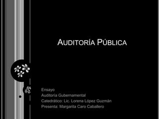 Auditoría Pública Ensayo Auditoría Gubernamental Catedrático: Lic. Lorena López Guzmán Presenta: Margarita Caro Caballero 