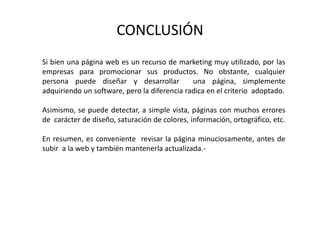 CONCLUSIÓN
Si bien una página web es un recurso de marketing muy utilizado, por las
empresas para promocionar sus productos. No obstante, cualquier
persona puede diseñar y desarrollar una página, simplemente
adquiriendo un software, pero la diferencia radica en el criterio adoptado.
Asimismo, se puede detectar, a simple vista, páginas con muchos errores
de carácter de diseño, saturación de colores, información, ortográfico, etc.
En resumen, es conveniente revisar la página minuciosamente, antes de
subir a la web y también mantenerla actualizada.-
 