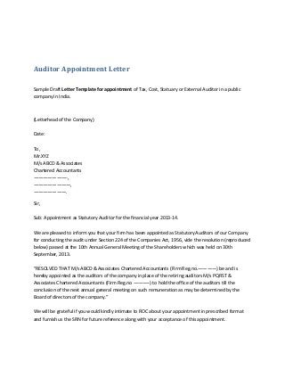 Auditor Appointment Letter
Sample Draft Letter Template for appointment of Tax, Cost, Statuary or External Auditor in a public
company in India.

(Letterhead of the Company)
Date:
To,
Mr.XYZ
M/s ABCD & Associates
Chartered Accountants
———————-,
————————,
———————.
Sir,
Sub: Appointment as Statutory Auditor for the financial year 2013-14.
We are pleased to inform you that your firm has been appointed as Statutory Auditors of our Company
for conducting the audit under Section 224 of the Companies Act, 1956, vide the resolution (reproduced
below) passed at the 10th Annual General Meeting of the Shareholders which was held on 30th
September, 2013.
“RESOLVED THAT M/s ABCD & Associates Chartered Accountants (Firm Reg.no.————) be and is
hereby appointed as the auditors of the company in place of the retiring auditors M/s PQRST &
Associates Chartered Accountants (Firm Reg.no ———–) to hold the office of the auditors till the
conclusion of the next annual general meeting on such remuneration as may be determined by the
Board of directors of the company.”
We will be grateful if you would kindly intimate to ROC about your appointment in prescribed format
and furnish us the SRN for future reference along with your acceptance of this appointment.

 